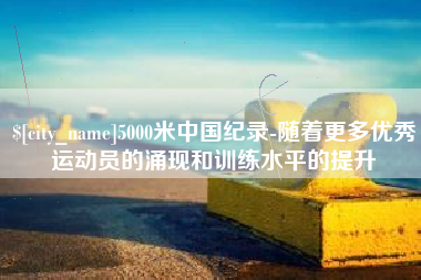 宣汉5000米中国纪录-随着更多优秀运动员的涌现和训练水平的提升