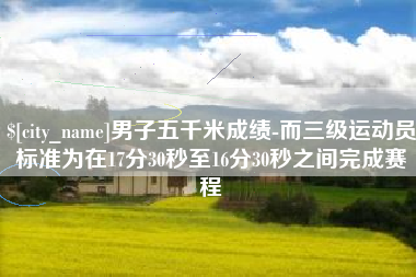 宣汉男子五千米成绩-而三级运动员标准为在17分30秒至16分30秒之间完成赛程