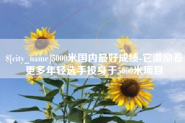 宣汉5000米国内最好成绩-它激励着更多年轻选手投身于5000米项目