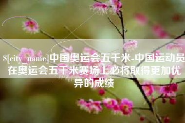 宣汉中国奥运会五千米-中国运动员在奥运会五千米赛场上必将取得更加优异的成绩