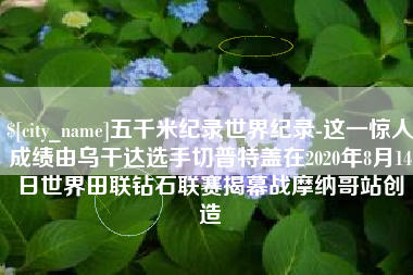 宣汉五千米纪录世界纪录-这一惊人成绩由乌干达选手切普特盖在2020年8月14日世界田联钻石联赛揭幕战摩纳哥站创造
