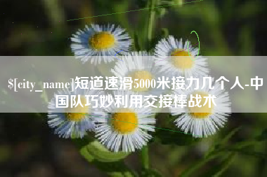 宣汉短道速滑5000米接力几个人-中国队巧妙利用交接棒战术