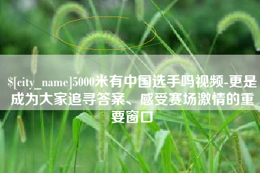 宣汉5000米有中国选手吗视频-更是成为大家追寻答案、感受赛场激情的重要窗口