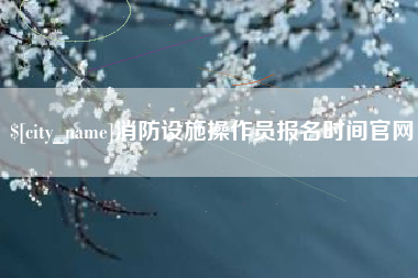 宣汉消防设施操作员报名时间官网