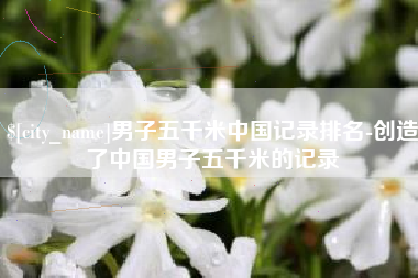 宣汉男子五千米中国记录排名-创造了中国男子五千米的记录