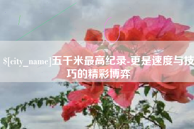 宣汉五千米最高纪录-更是速度与技巧的精彩博弈