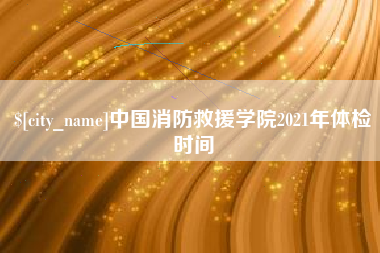 宣汉中国消防救援学院2021年体检时间