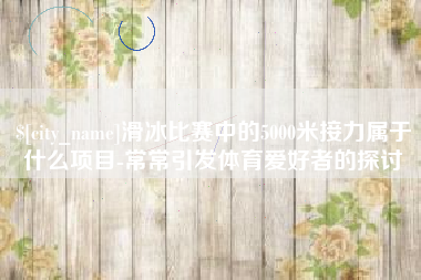 宣汉滑冰比赛中的5000米接力属于什么项目-常常引发体育爱好者的探讨