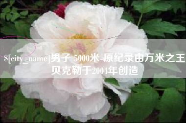 宣汉男子 5000米-原纪录由万米之王贝克勒于2004年创造