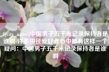 宣汉中国男子五千米记录保持者是谁啊-许多田径爱好者心中都有这样一个疑问：中国男子五千米记录保持者是谁啊