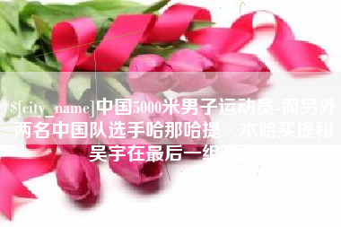 宣汉中国5000米男子运动员-而另外两名中国队选手哈那哈提·木哈买提和吴宇在最后一组出场