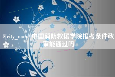 宣汉中国消防救援学院报考条件政审能通过吗
